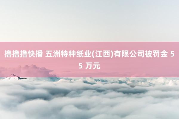 撸撸撸快播 五洲特种纸业(江西)有限公司被罚金 55 万元