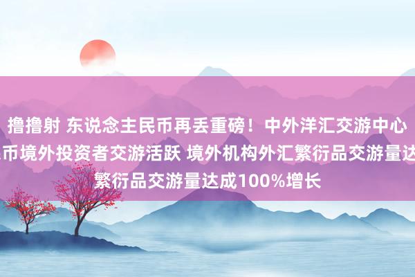 撸撸射 东说念主民币再丢重磅！中外洋汇交游中心：东说念主民币境外投资者交游活跃 境外机构外汇繁衍品交游量达成100%增长