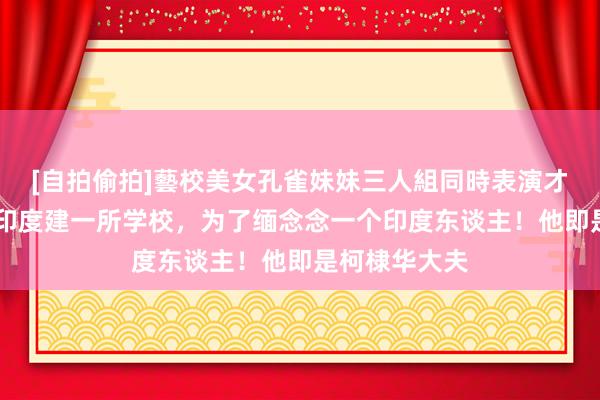[自拍偷拍]藝校美女孔雀妹妹三人組同時表演才藝 我国将在印度建一所学校，为了缅念念一个印度东谈主！他即是柯棣华大夫