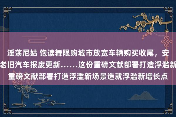 淫荡尼姑 饱读舞限购城市放宽车辆购买收尾，安排资金支握相宜条款的老旧汽车报废更新……这份重磅文献部署打造浮滥新场景造就浮滥新增长点