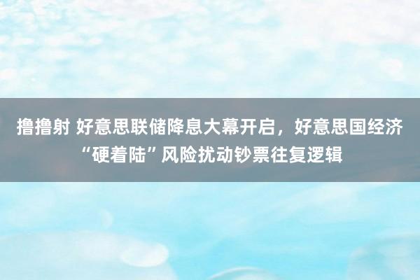撸撸射 好意思联储降息大幕开启，好意思国经济“硬着陆”风险扰动钞票往复逻辑