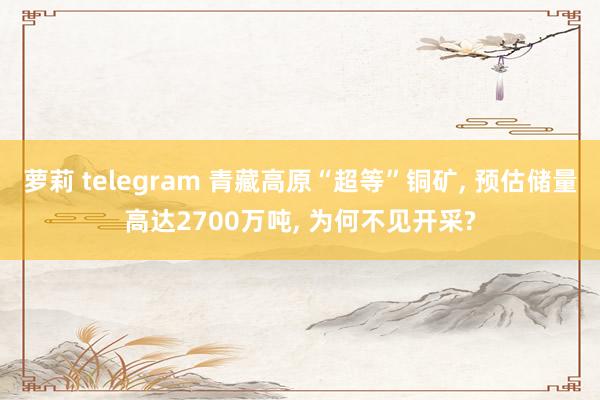 萝莉 telegram 青藏高原“超等”铜矿， 预估储量高达2700万吨， 为何不见开采?