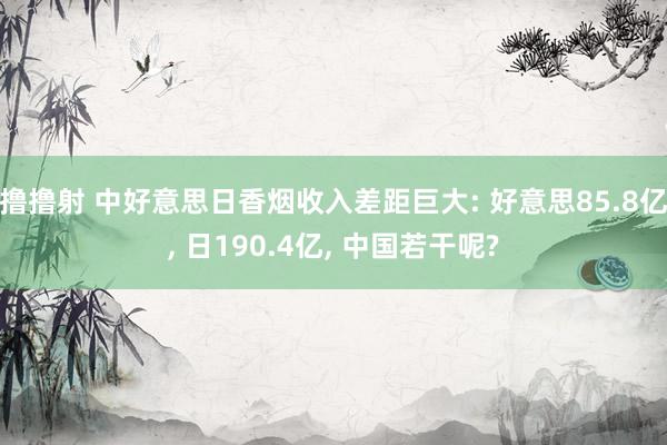 撸撸射 中好意思日香烟收入差距巨大: 好意思85.8亿, 日190.4亿, 中国若干呢?