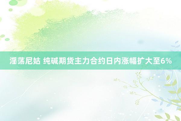 淫荡尼姑 纯碱期货主力合约日内涨幅扩大至6%