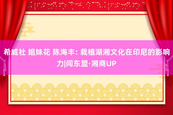 希威社 姐妹花 陈海丰: 栽植湖湘文化在印尼的影响力|闯东盟·湘商UP