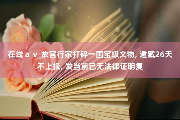 在线ａｖ 故宫行家打碎一国宝级文物, 遁藏26天不上报, 发当前已无法律证明复