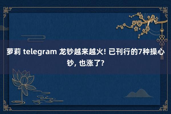 萝莉 telegram 龙钞越来越火! 已刊行的7种操心钞, 也涨了?