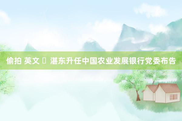 偷拍 英文 ​湛东升任中国农业发展银行党委布告