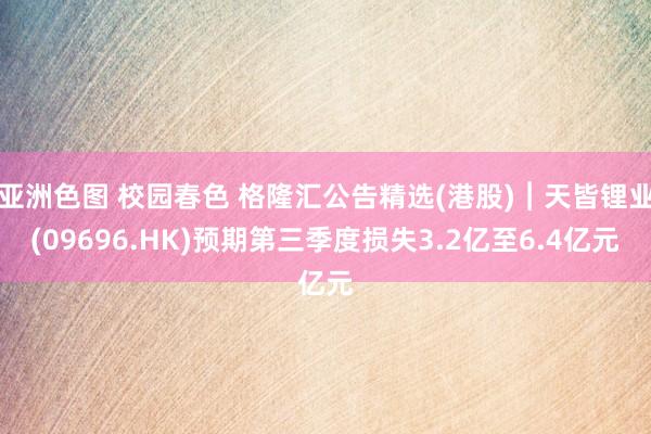 亚洲色图 校园春色 格隆汇公告精选(港股)︱天皆锂业(09696.HK)预期第三季度损失3.2亿至6.4亿元