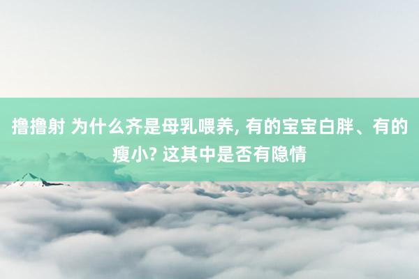 撸撸射 为什么齐是母乳喂养, 有的宝宝白胖、有的瘦小? 这其中是否有隐情