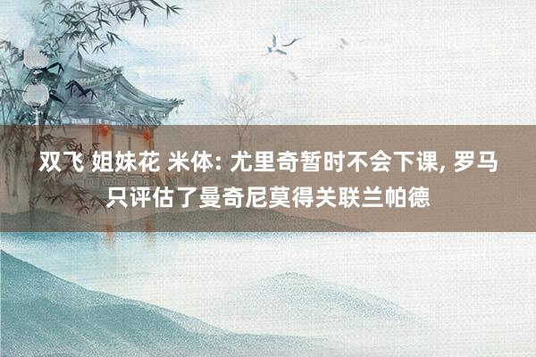 双飞 姐妹花 米体: 尤里奇暂时不会下课, 罗马只评估了曼奇尼莫得关联兰帕德