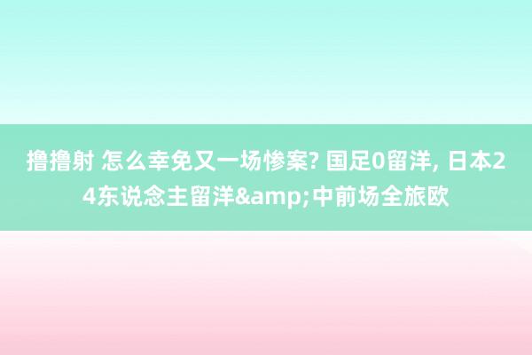 撸撸射 怎么幸免又一场惨案? 国足0留洋， 日本24东说念主留洋&中前场全旅欧