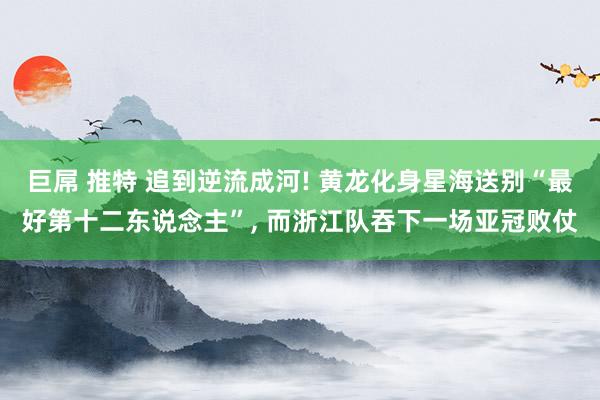 巨屌 推特 追到逆流成河! 黄龙化身星海送别“最好第十二东说念主”, 而浙江队吞下一场亚冠败仗
