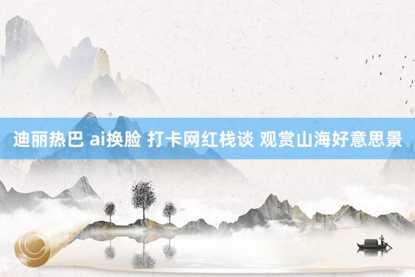迪丽热巴 ai换脸 打卡网红栈谈 观赏山海好意思景