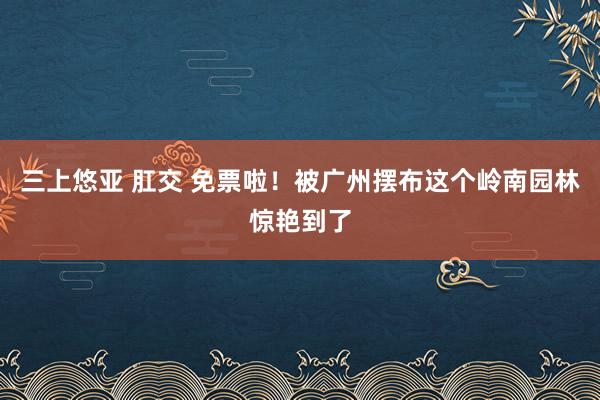 三上悠亚 肛交 免票啦！被广州摆布这个岭南园林惊艳到了