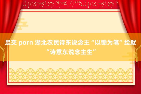 足交 porn 湖北农民诗东说念主“以锄为笔”绘就“诗意东说念主生”