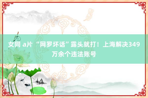女同 a片 “网罗坏话”露头就打！上海解决349万余个违法账号