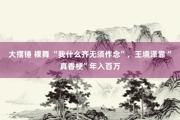 大摆锤 裸舞 “我什么齐无须作念”，王境泽靠“真香梗”年入百万