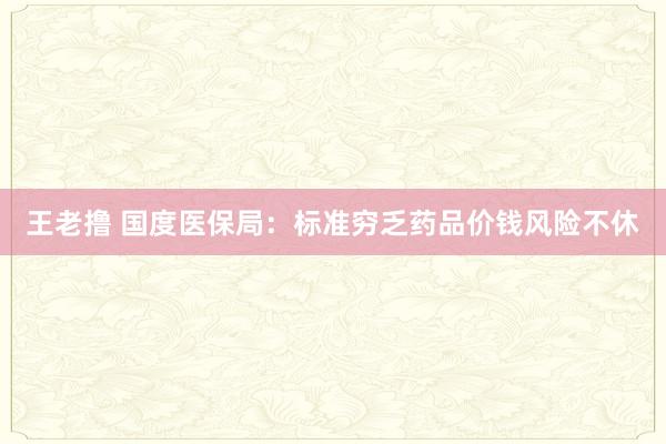 王老撸 国度医保局：标准穷乏药品价钱风险不休