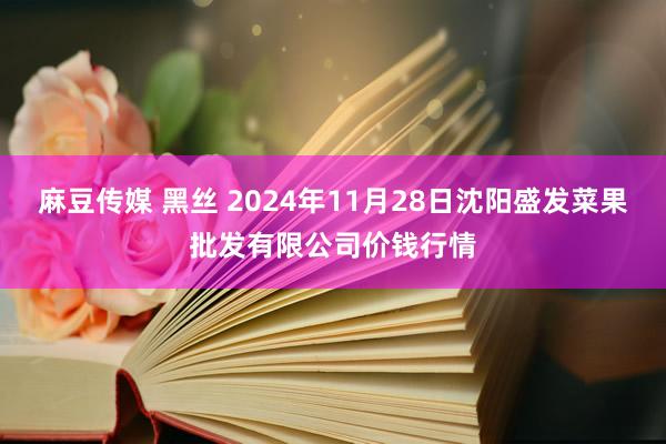 麻豆传媒 黑丝 2024年11月28日沈阳盛发菜果批发有限公司价钱行情