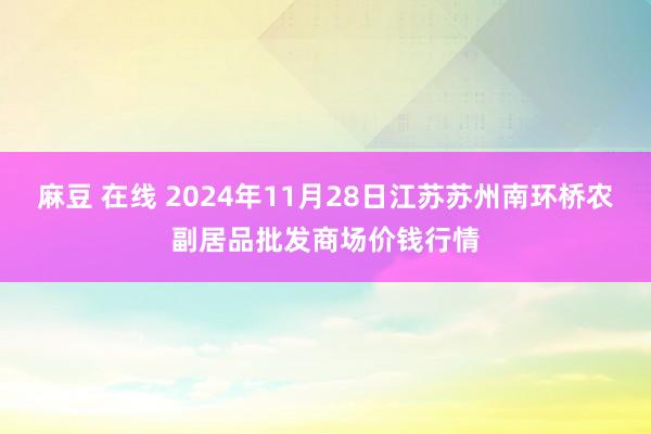 麻豆 在线 2024年11月28日江苏苏州南环桥农副居品批发商场价钱行情