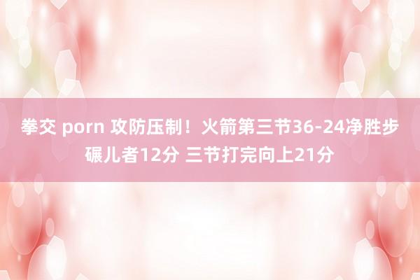 拳交 porn 攻防压制！火箭第三节36-24净胜步碾儿者12分 三节打完向上21分