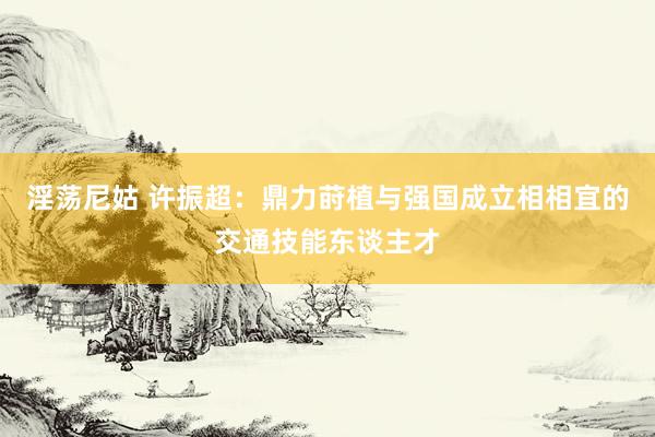 淫荡尼姑 许振超：鼎力莳植与强国成立相相宜的交通技能东谈主才