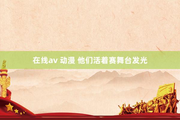 在线av 动漫 他们活着赛舞台发光