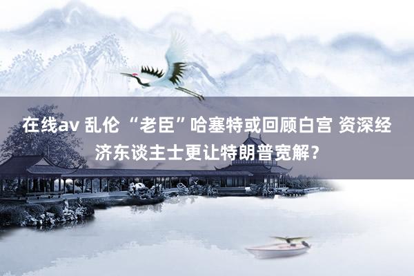 在线av 乱伦 “老臣”哈塞特或回顾白宫 资深经济东谈主士更让特朗普宽解？