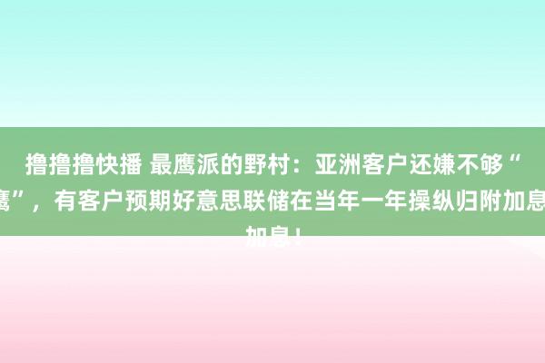 撸撸撸快播 最鹰派的野村：亚洲客户还嫌不够“鹰”，有客户预期好意思联储在当年一年操纵归附加息！
