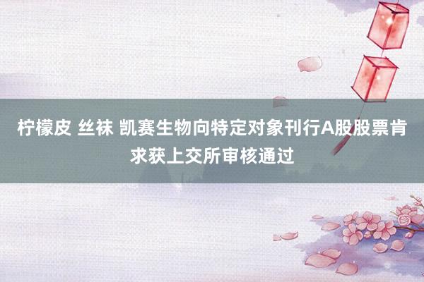 柠檬皮 丝袜 凯赛生物向特定对象刊行A股股票肯求获上交所审核通过