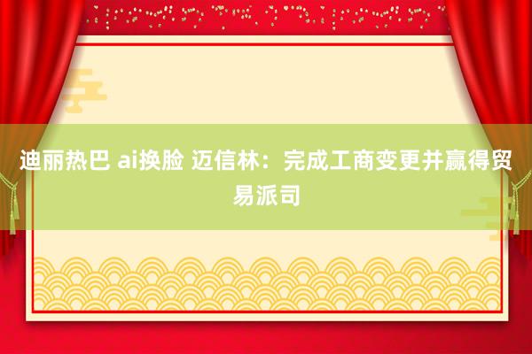 迪丽热巴 ai换脸 迈信林：完成工商变更并赢得贸易派司