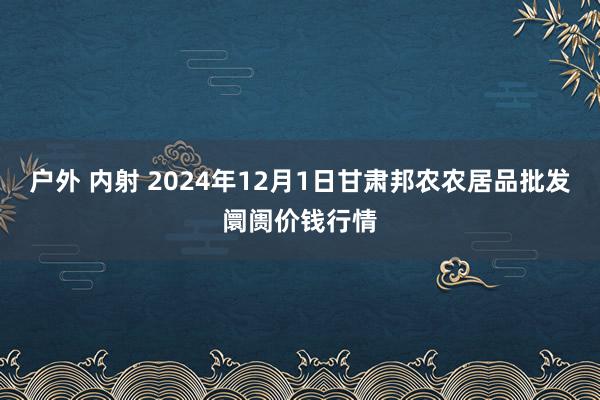 户外 内射 2024年12月1日甘肃邦农农居品批发阛阓价钱行情