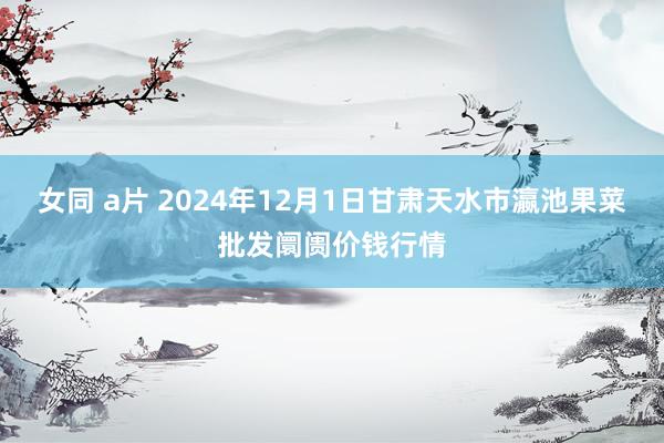 女同 a片 2024年12月1日甘肃天水市瀛池果菜批发阛阓价钱行情