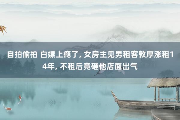 自拍偷拍 白嫖上瘾了, 女房主见男租客敦厚涨租14年, 不租后竟砸他店面出气