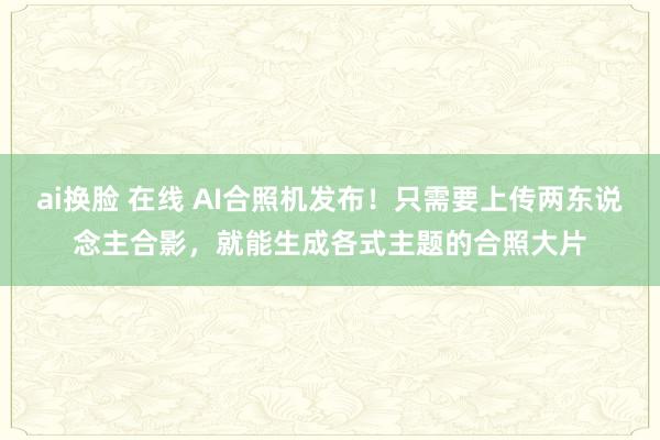 ai换脸 在线 AI合照机发布！只需要上传两东说念主合影，就能生成各式主题的合照大片