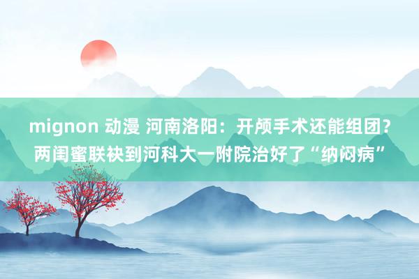 mignon 动漫 河南洛阳：开颅手术还能组团？两闺蜜联袂到河科大一附院治好了“纳闷病”