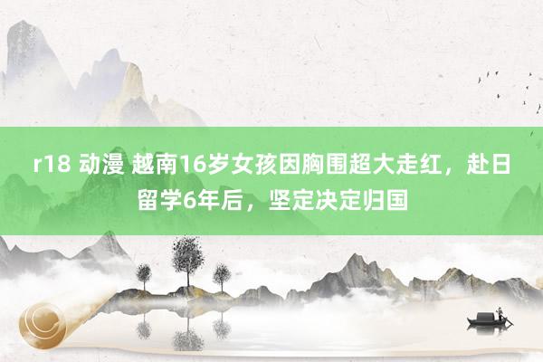 r18 动漫 越南16岁女孩因胸围超大走红，赴日留学6年后，坚定决定归国