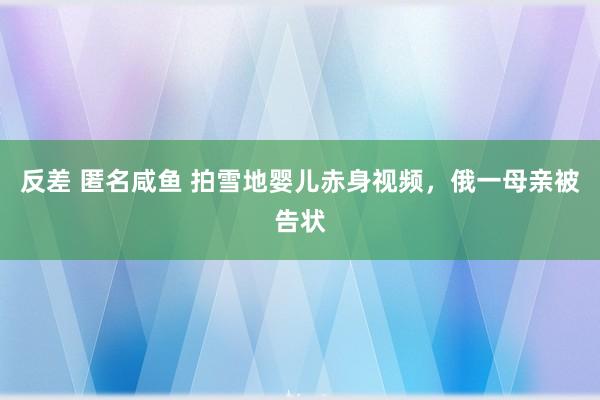 反差 匿名咸鱼 拍雪地婴儿赤身视频，俄一母亲被告状