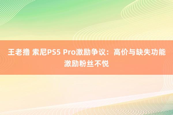 王老撸 索尼PS5 Pro激励争议：高价与缺失功能激励粉丝不悦