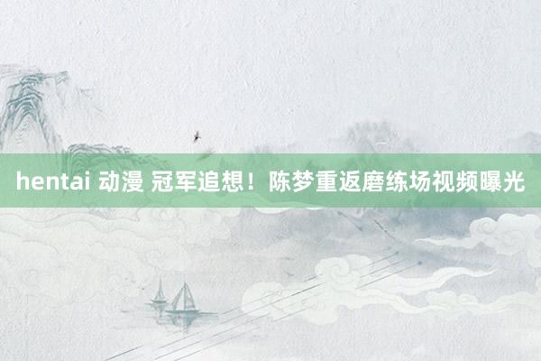 hentai 动漫 冠军追想！陈梦重返磨练场视频曝光