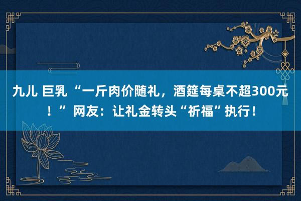 九儿 巨乳 “一斤肉价随礼，酒筵每桌不超300元！” 网友：让礼金转头“祈福”执行！