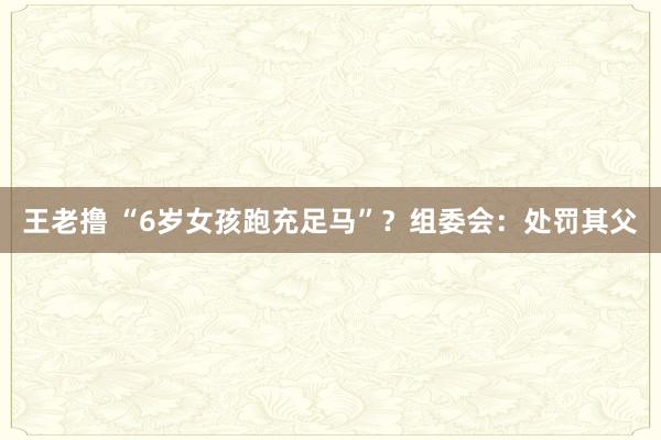 王老撸 “6岁女孩跑充足马”？组委会：处罚其父