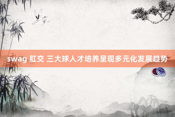 swag 肛交 三大球人才培养呈现多元化发展趋势