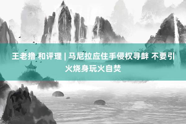 王老撸 和评理 | 马尼拉应住手侵权寻衅 不要引火烧身玩火自焚