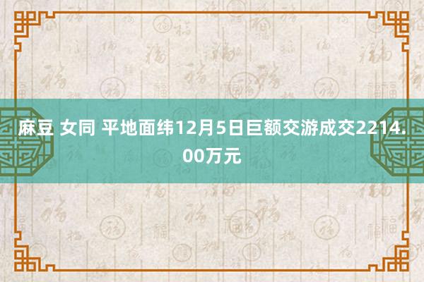 麻豆 女同 平地面纬12月5日巨额交游成交2214.00万元