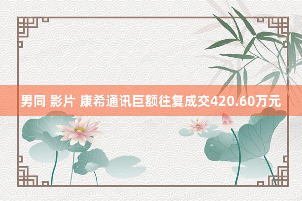 男同 影片 康希通讯巨额往复成交420.60万元