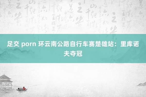 足交 porn 环云南公路自行车赛楚雄站：里库诺夫夺冠