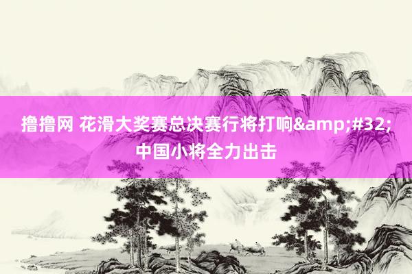 撸撸网 花滑大奖赛总决赛行将打响&#32;中国小将全力出击