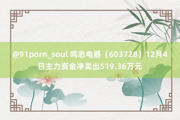@91porn_soul 鸣志电器（603728）12月4日主力资金净卖出519.36万元